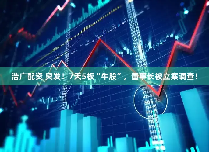 浩广配资 突发！7天5板“牛股”，董事长被立案调查！