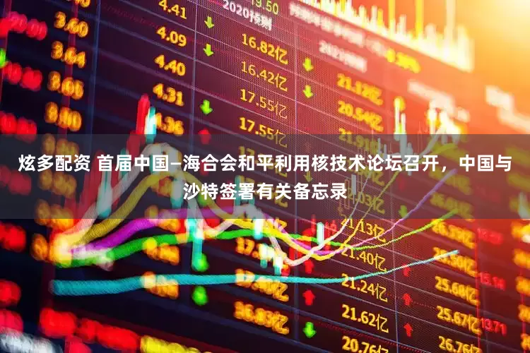 炫多配资 首届中国—海合会和平利用核技术论坛召开，中国与沙特签署有关备忘录