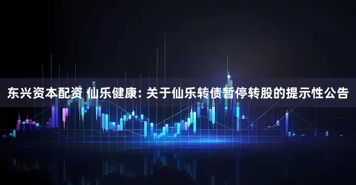东兴资本配资 仙乐健康: 关于仙乐转债暂停转股的提示性公告