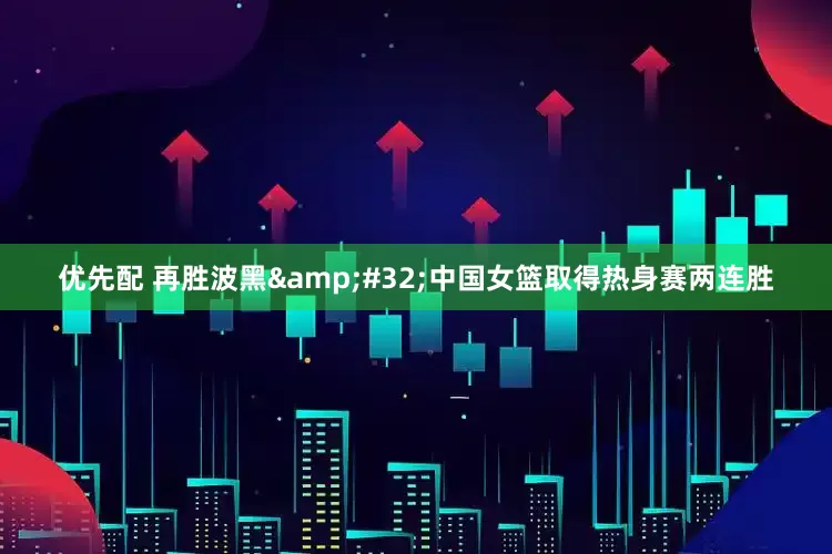 优先配 再胜波黑&#32;中国女篮取得热身赛两连胜