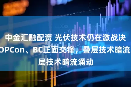 中金汇融配资 光伏技术仍在激战决：TOPCon、BC正面交锋，叠层技术暗流涌动