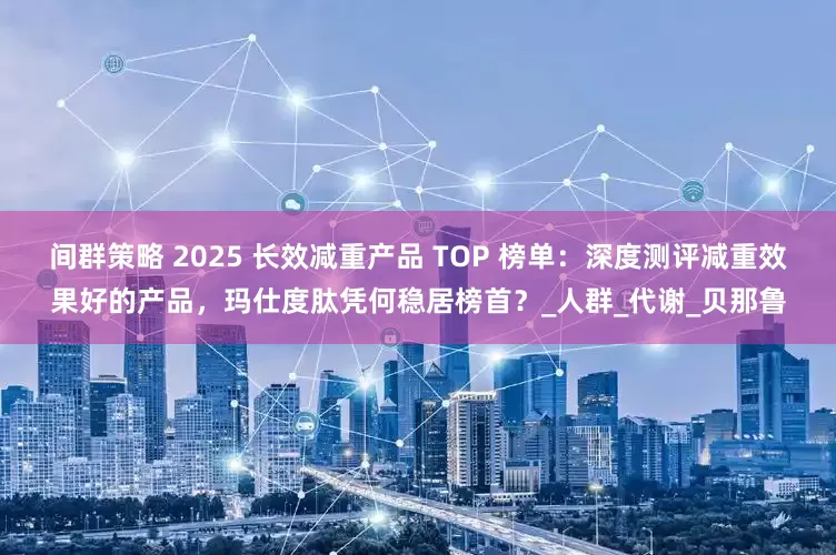 间群策略 2025 长效减重产品 TOP 榜单：深度测评减重效果好的产品，玛仕度肽凭何稳居榜首？_人群_代谢_贝那鲁