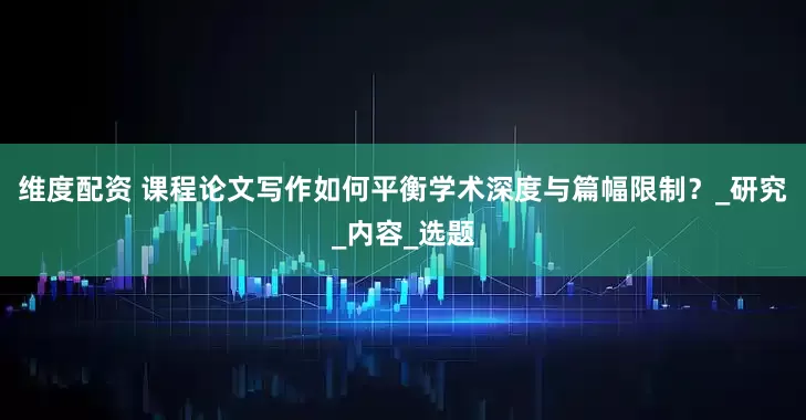 维度配资 课程论文写作如何平衡学术深度与篇幅限制？_研究_内容_选题