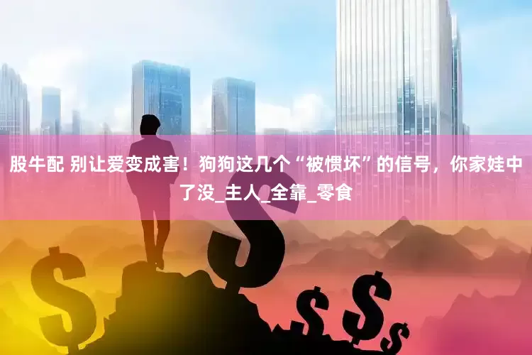 股牛配 别让爱变成害！狗狗这几个“被惯坏”的信号，你家娃中了没_主人_全靠_零食