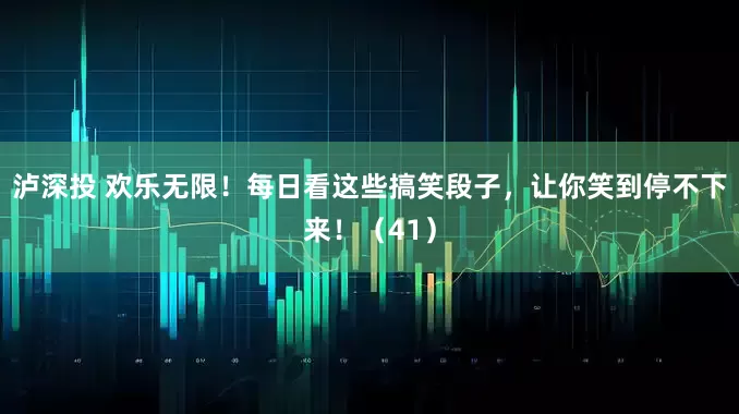 泸深投 欢乐无限！每日看这些搞笑段子，让你笑到停不下来！（41）