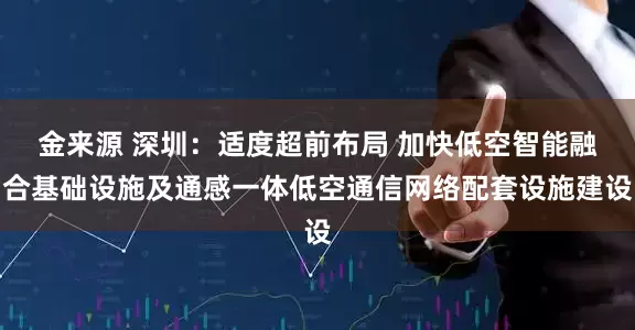金来源 深圳：适度超前布局 加快低空智能融合基础设施及通感一体低空通信网络配套设施建设