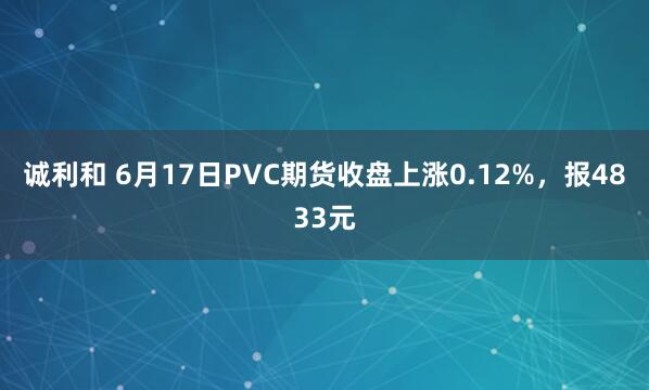诚利和 6月17日PVC期货收盘上涨0.12%，报4833元