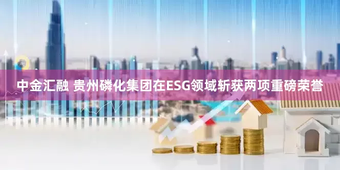 中金汇融 贵州磷化集团在ESG领域斩获两项重磅荣誉